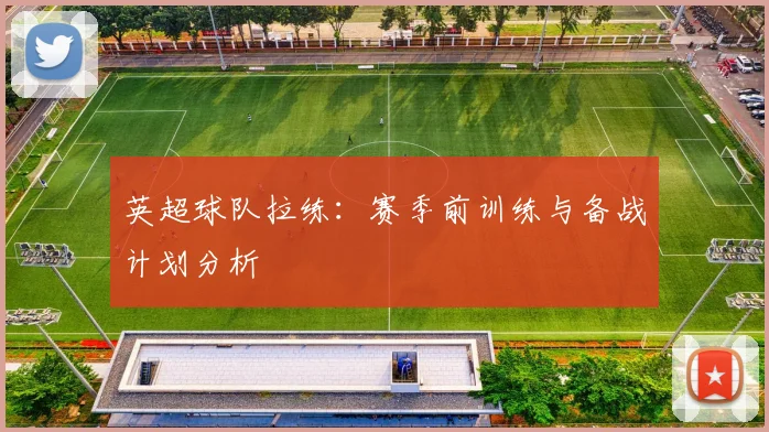 英超球队拉练：赛季前训练与备战计划分析
