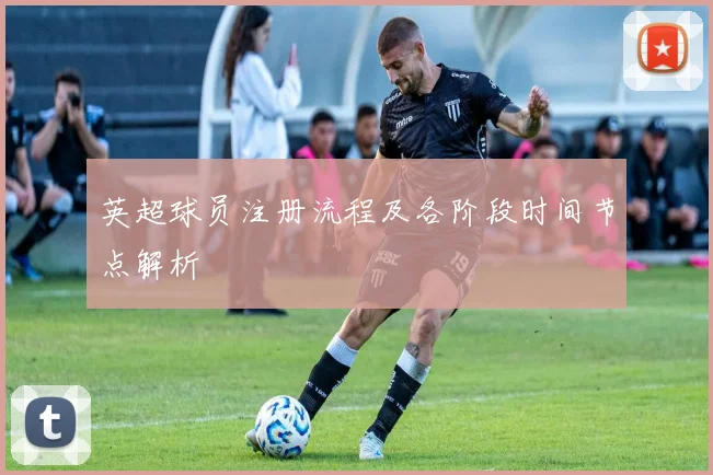 英超球员注册流程及各阶段时间节点解析
