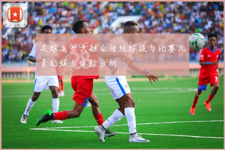 足球高尔夫融合传统球技与比赛元素的娱乐体验分析