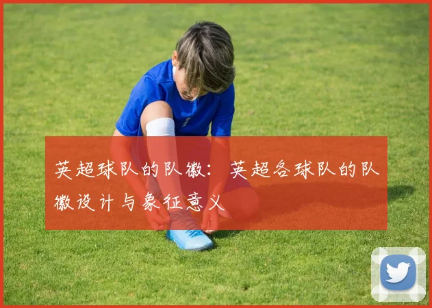英超球队的队徽：英超各球队的队徽设计与象征意义